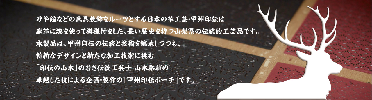 刀や鎧などの武具装飾をルーツとする日本の革工芸・甲州印伝は鹿革に漆を使って模様付をした、長い歴史を持つ山梨県の伝統的工芸品です。本製品は、甲州印伝の伝統と技術を継承しつつも、斬新なデザインと新たな加工技術に挑む「印伝の山本」の若き伝統工芸士 山本裕輔の卓越した技による企画・製作の「甲州印伝ポーチ」です。