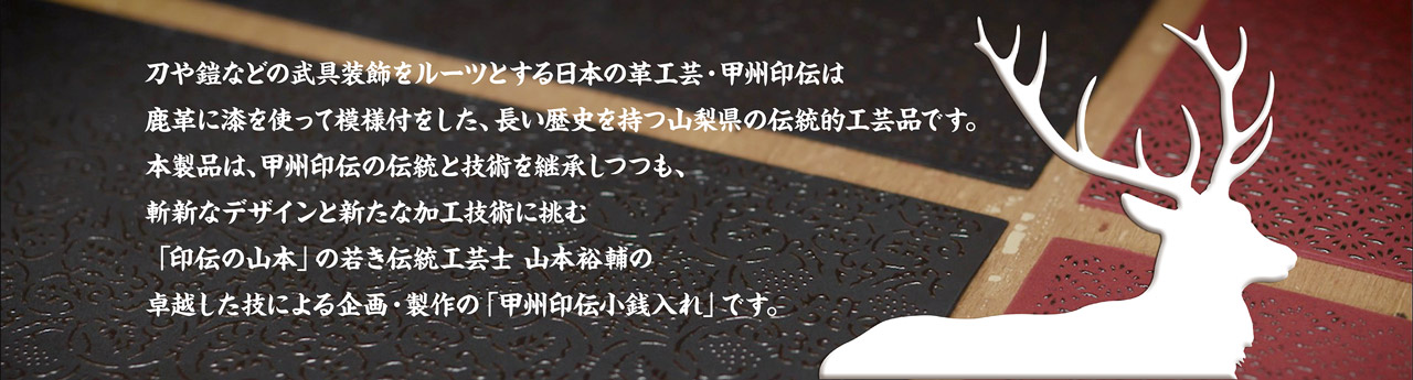 刀や鎧などの武具装飾をルーツとする日本の革工芸・甲州印伝は鹿革に漆を使って模様付をした、長い歴史を持つ山梨県の伝統的工芸品です。本製品は、甲州印伝の伝統と技術を継承しつつも、斬新なデザインと新たな加工技術に挑む「印伝の山本」の若き伝統工芸士 山本裕輔の卓越した技による企画・製作の「甲州印伝小銭入れ」です。