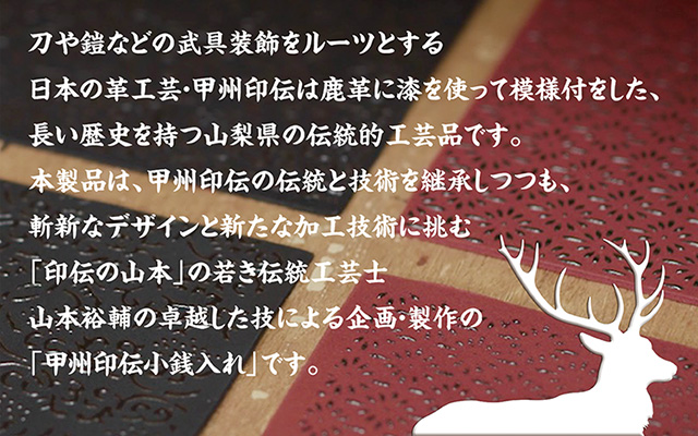 刀や鎧などの武具装飾をルーツとする日本の革工芸・甲州印伝は鹿革に漆を使って模様付をした、長い歴史を持つ山梨県の伝統的工芸品です。本製品は、甲州印伝の伝統と技術を継承しつつも、斬新なデザインと新たな加工技術に挑む「印伝の山本」の若き伝統工芸士 山本裕輔の卓越した技による企画・製作の「甲州印伝小銭入れ」です。